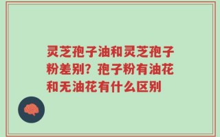 灵芝孢子油和灵芝孢子粉差别？孢子粉有油花和无油花有什么区别