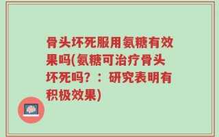 骨头坏死服用氨糖有效果吗(氨糖可治疗骨头坏死吗？：研究表明有积极效果)