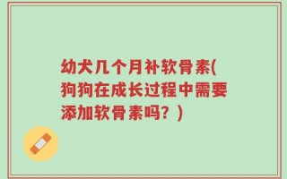 幼犬几个月补软骨素(狗狗在成长过程中需要添加软骨素吗？)