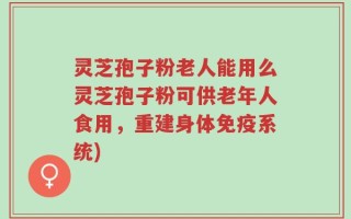 灵芝孢子粉老人能用么灵芝孢子粉可供老年人食用，重建身体免疫系统)
