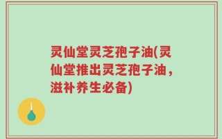 灵仙堂灵芝孢子油(灵仙堂推出灵芝孢子油，滋补养生必备)