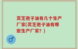 灵芝孢子油有几个生产厂家(灵芝孢子油有哪些生产厂家？)