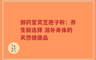 御药堂灵芝孢子粉：养生新选择 滋补身体的天然健康品