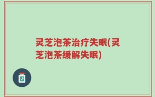灵芝泡茶治疗失眠(灵芝泡茶缓解失眠)