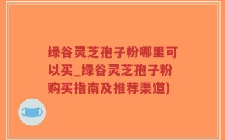 绿谷灵芝孢子粉哪里可以买_绿谷灵芝孢子粉购买指南及推荐渠道)