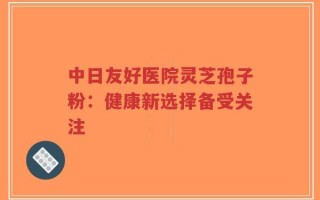 中日友好医院灵芝孢子粉：健康新选择备受关注