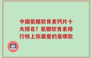 中国氨糖软骨素钙片十大排名？氨糖软骨素排行榜上你最爱的是哪款