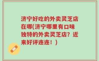 济宁好吃的外卖灵芝店在哪(济宁哪里有口味独特的外卖灵芝店？近来好评连连！)
