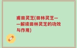 甫田灵芝(田林灵芝——解读田林灵芝的功效与作用)