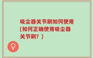 吸尘器关节刷如何使用(如何正确使用吸尘器关节刷？)
