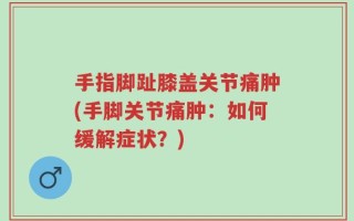 手指脚趾膝盖关节痛肿(手脚关节痛肿：如何缓解症状？)