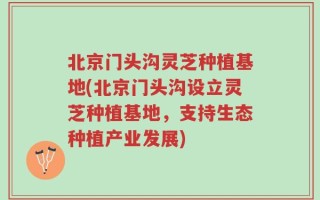 北京门头沟灵芝种植基地(北京门头沟设立灵芝种植基地，支持生态种植产业发展)