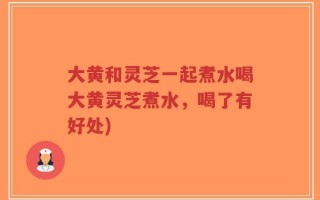 大黄和灵芝一起煮水喝大黄灵芝煮水，喝了有好处)