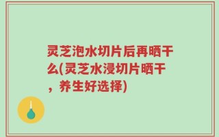 灵芝泡水切片后再晒干么(灵芝水浸切片晒干，养生好选择)