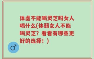 体虚不能喝灵芝吗女人喝什么(体弱女人不能喝灵芝？看看有哪些更好的选择！)