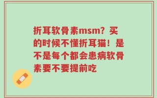 折耳软骨素msm？买的时候不懂折耳猫！是不是每个都会患病软骨素要不要提前吃