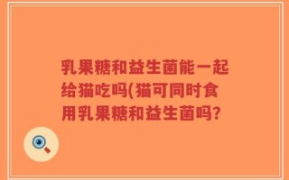 乳果糖和益生菌能一起给猫吃吗(猫可同时食用乳果糖和益生菌吗？