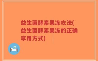 益生菌酵素果冻吃法(益生菌酵素果冻的正确享用方式)