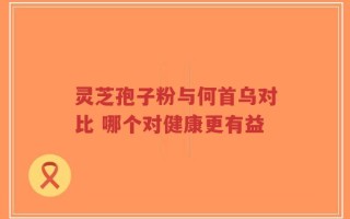 灵芝孢子粉与何首乌对比 哪个对健康更有益
