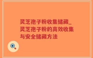 灵芝孢子粉收集储藏_灵芝孢子粉的高效收集与安全储藏方法