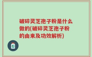 破碎灵芝孢子粉是什么做的(破碎灵芝孢子粉的由来及功效解析)