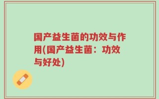 国产益生菌的功效与作用(国产益生菌：功效与好处)
