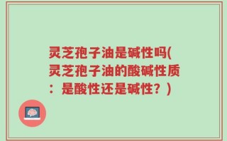 灵芝孢子油是碱性吗(灵芝孢子油的酸碱性质：是酸性还是碱性？)