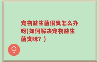 宠物益生菌很臭怎么办呀(如何解决宠物益生菌臭味？)