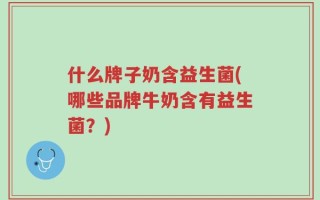 什么牌子奶含益生菌(哪些品牌牛奶含有益生菌？)