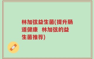 林加弦益生菌(提升肠道健康  林加弦的益生菌推荐)