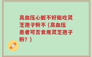高血压心脏不好能吃灵芝孢子粉不 (高血压患者可否食用灵芝孢子粉？)