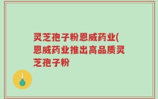 灵芝孢子粉恩威药业(恩威药业推出高品质灵芝孢子粉