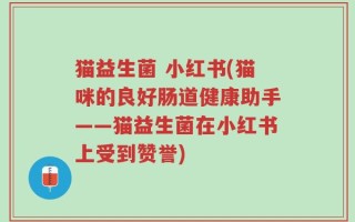 猫益生菌 小红书(猫咪的良好肠道健康助手——猫益生菌在小红书上受到赞誉)