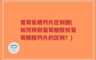 葡萄氨糖钙片区别图(如何辨别葡萄糖胺和葡萄糖胺钙片的区别？)