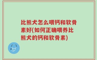 比熊犬怎么喂钙和软骨素好(如何正确喂养比熊犬的钙和软骨素)