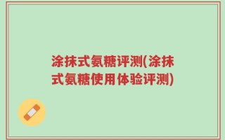 涂抹式氨糖评测(涂抹式氨糖使用体验评测)