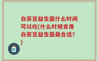 白芸豆益生菌什么时间可以吃(什么时候食用白芸豆益生菌最合适？)