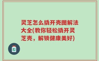 灵芝怎么撬开壳图解法大全(教你轻松撬开灵芝壳，解锁健康美好)