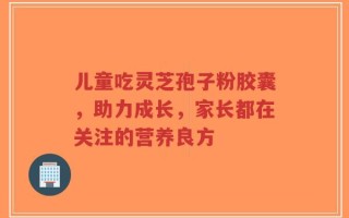 儿童吃灵芝孢子粉胶囊，助力成长，家长都在关注的营养良方