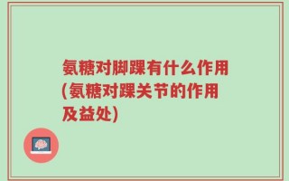 氨糖对脚踝有什么作用(氨糖对踝关节的作用及益处)