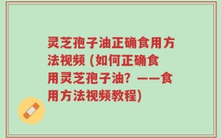 灵芝孢子油正确食用方法视频 (如何正确食用灵芝孢子油？——食用方法视频教程)