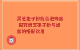 灵芝孢子粉能否泡蜂蜜 探究灵芝孢子粉与蜂蜜的搭配饮用