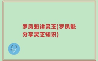 罗凤魁讲灵芝(罗凤魁分享灵芝知识)