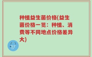 种植益生菌价格(益生菌价格一览：种植、消费等不同地点价格差异大)