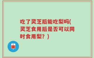 吃了灵芝后能吃梨吗(灵芝食用后是否可以同时食用梨？)