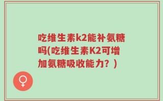 吃维生素k2能补氨糖吗(吃维生素K2可增加氨糖吸收能力？)