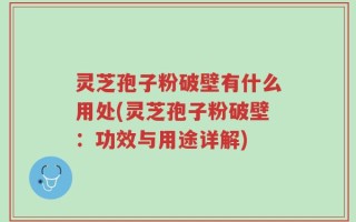 灵芝孢子粉破壁有什么用处(灵芝孢子粉破壁：功效与用途详解)