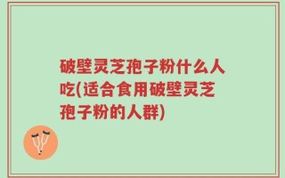破壁灵芝孢子粉什么人吃(适合食用破壁灵芝孢子粉的人群)