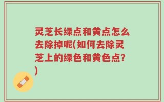 灵芝长绿点和黄点怎么去除掉呢(如何去除灵芝上的绿色和黄色点？)