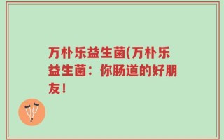 万朴乐益生菌(万朴乐益生菌：你肠道的好朋友！